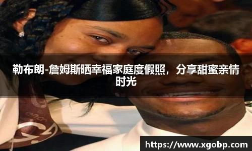 勒布朗-詹姆斯晒幸福家庭度假照，分享甜蜜亲情时光